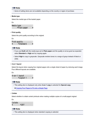 Page 464Note•
Some of setting items are not available depending on the country or region of purchase.
•
Media type
Select the media type of the loaded paper.
Ex:
•
Print quality
Select the print quality according to the original. Ex:
Note
•
If you use  Draft with the media type set to  Plain paper and the quality is not as good as expected,
select  Standard  or High  and try copying again.
•
Select  High to copy in grayscale. Grayscale renders tones in a range of grays instead of black or
white.
•
4-on-1 layout...