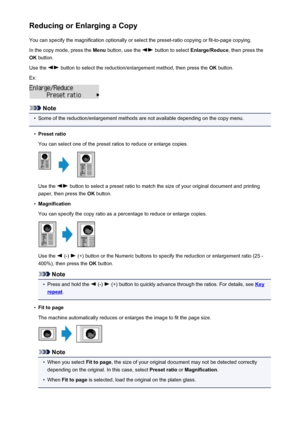 Page 465Reducing or Enlarging a CopyYou can specify the magnification optionally or select the preset-ratio copying or fit-to-page copying.
In the copy mode, press the  Menu button, use the 
 button to select  Enlarge/Reduce , then press the
OK  button.
Use the 
 button to select the reduction/enlargement method, then press the  OK button.
Ex:
Note
•
Some of the reduction/enlargement methods are not available depending on the copy menu.
•
Preset ratio
You can select one of the preset ratios to reduce or enlarge...