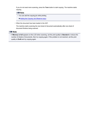 Page 468If you do not need more scanning, press the Tone button to start copying. The machine starts
copying.
Note
•
You can add the copying job while printing.
Adding the Copying Job (Reserve copy)
•
When the document has been loaded in the ADF:
The machine starts scanning the next sheet of document automatically after one sheet of
document finishes being scanned.
Note
•
If  Memory is full  appears on the LCD when scanning, set the print quality to  Standard or reduce the
number of sheets of documents, then try...