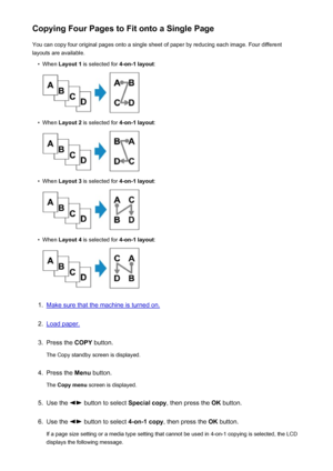 Page 469Copying Four Pages to Fit onto a Single PageYou can copy four original pages onto a single sheet of paper by reducing each image. Four differentlayouts are available.•
When  Layout 1  is selected for  4-on-1 layout:
•
When Layout 2  is selected for  4-on-1 layout:
•
When Layout 3  is selected for  4-on-1 layout:
•
When Layout 4  is selected for  4-on-1 layout:
1.
Make sure that the machine is turned on.
2.
Load paper.
3.
Press the COPY button.
The Copy standby screen is displayed.
4.
Press the  Menu...