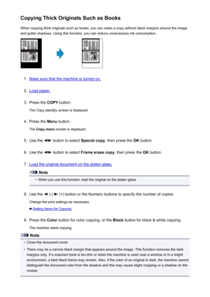 Page 471Copying Thick Originals Such as BooksWhen copying thick originals such as books, you can make a copy without black margins around the imageand gutter shadows. Using this function, you can reduce unnecessary ink consumption.1.
Make sure that the machine is turned on.
2.
Load paper.
3.
Press the  COPY button.
The Copy standby screen is displayed.
4.
Press the  Menu button.
The  Copy menu  screen is displayed.
5.
Use the  button to select  Special copy, then press the  OK button.
6.
Use the  button to...