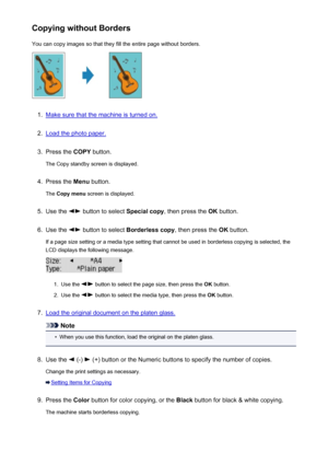 Page 472Copying without BordersYou can copy images so that they fill the entire page without borders.1.
Make sure that the machine is turned on.
2.
Load the photo paper.
3.
Press the  COPY button.
The Copy standby screen is displayed.
4.
Press the  Menu button.
The  Copy menu  screen is displayed.
5.
Use the  button to select  Special copy, then press the  OK button.
6.
Use the  button to select  Borderless copy , then press the OK button.
If a page size setting or a media type setting that cannot be used in...