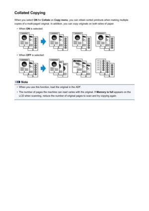 Page 474Collated CopyingWhen you select  ON for  Collate  on Copy menu , you can obtain sorted printouts when making multiple
copies of a multi-paged original. In addition, you can copy originals on both sides of paper.•
When  ON is selected:
•
When  OFF is selected:
Note
•
When you use this function, load the original in the ADF.
•
The number of pages the machine can read varies with the original. If  Memory is full appears on the
LCD when scanning, reduce the number of original pages to scan and try copying...