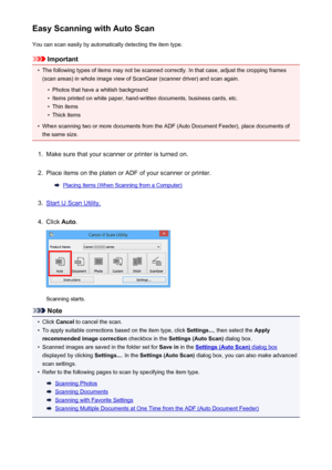 Page 481Easy Scanning with Auto ScanYou can scan easily by automatically detecting the item type.
Important
•
The following types of items may not be scanned correctly. In that case, adjust the cropping frames
(scan areas) in whole image view of ScanGear (scanner driver) and scan again.
•
Photos that have a whitish background
•
Items printed on white paper, hand-written documents, business cards, etc.
•
Thin items
•
Thick items
•
When scanning two or more documents from the ADF (Auto Document Feeder), place...