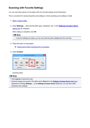 Page 484Scanning with Favorite SettingsYou can scan items placed on the platen with your favorite settings saved beforehand.
This is convenient for saving frequently used settings or when specifying scan settings in detail.1.
Start IJ Scan Utility.
2.
Click  Settings... , then set the item type, resolution, etc. in the Settings (Custom Scan)
dialog box as required.
When setting is completed, click  OK.
Note
•
Once the settings are made, you can scan with the same settings from the next time.
3.
Place the item on...