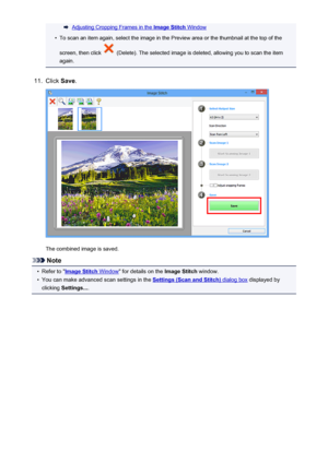 Page 488Adjusting Cropping Frames in the Image Stitch Window•
To scan an item again, select the image in the Preview area or the thumbnail at the top of the
screen, then click 
 (Delete). The selected image is deleted, allowing you to scan the item
again.
11.
Click  Save.
The combined image is saved.
Note
•
Refer to "Image Stitch Window " for details on the  Image Stitch window.
•
You can make advanced scan settings in the Settings (Scan and Stitch) dialog box displayed by
clicking  Settings... .
488
 