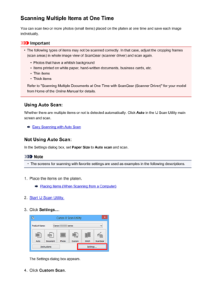Page 489Scanning Multiple Items at One TimeYou can scan two or more photos (small items) placed on the platen at one time and save each image
individually.
Important
•
The following types of items may not be scanned correctly. In that case, adjust the cropping frames
(scan areas) in whole image view of ScanGear (scanner driver) and scan again.
•
Photos that have a whitish background
•
Items printed on white paper, hand-written documents, business cards, etc.
•
Thin items
•
Thick items
Refer to "Scanning...