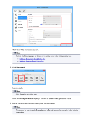 Page 494The IJ Scan Utility main screen appears.
Note
•
Refer to the following pages for details on the setting items in the Settings dialog box.
Settings (Document Scan) Dialog Box
Settings (Custom Scan) Dialog Box
7.
Click Document .
Scanning starts.
Note
•
Click Cancel  to cancel the scan.
When  Document (ADF Manual Duplex)  is selected for Select Source, proceed to Step 8.
8.
Follow the on-screen instructions to place the documents.
Note
•
The screens for scanning with  Orientation set to Portrait  are used...