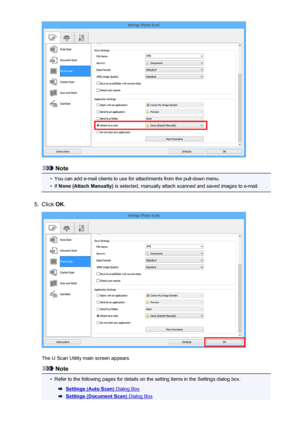 Page 500Note
•
You can add e-mail clients to use for attachments from the pull-down menu.
•
If None (Attach Manually)  is selected, manually attach scanned and saved images to e-mail.
5.
Click OK.
The IJ Scan Utility main screen appears.
Note
•
Refer to the following pages for details on the setting items in the Settings dialog box.
Settings (Auto Scan) Dialog Box
Settings (Document Scan) Dialog Box
500
 