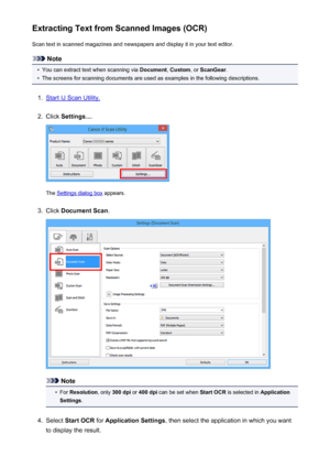 Page 502Extracting Text from Scanned Images (OCR)Scan text in scanned magazines and newspapers and display it in your text editor.
Note
•
You can extract text when scanning via  Document, Custom , or ScanGear .
•
The screens for scanning documents are used as examples in the following descriptions.
1.
Start IJ Scan Utility.
2.
Click Settings... .
The Settings dialog box  appears.
3.
Click Document Scan .
Note
•
For Resolution , only 300 dpi  or 400 dpi  can be set when  Start OCR is selected in  Application...