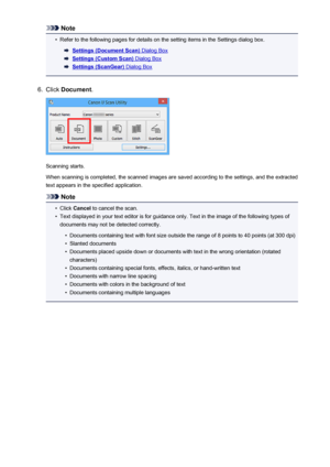 Page 504Note•
Refer to the following pages for details on the setting items in the Settings dialog box.
Settings (Document Scan) Dialog Box
Settings (Custom Scan) Dialog Box
Settings (ScanGear) Dialog Box
6.
Click Document .
Scanning starts.
When scanning is completed, the scanned images are saved according to the settings, and the extracted text appears in the specified application.
Note
•
Click  Cancel  to cancel the scan.
•
Text displayed in your text editor is for guidance only. Text in the image of the...