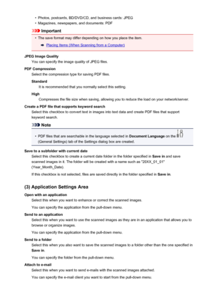 Page 512•Photos, postcards, BD/DVD/CD, and business cards: JPEG•
Magazines, newspapers, and documents: PDF
Important
•
The save format may differ depending on how you place the item.
Placing Items (When Scanning from a Computer)
JPEG Image Quality You can specify the image quality of JPEG files.
PDF Compression Select the compression type for saving PDF files.
Standard It is recommended that you normally select this setting.
High Compresses the file size when saving, allowing you to reduce the load on your...