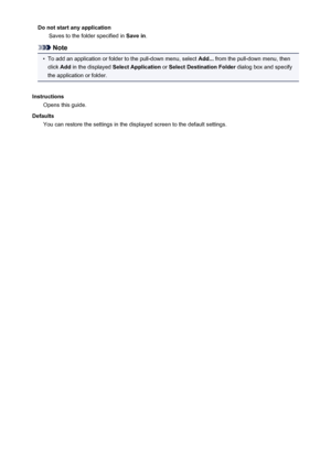 Page 513Do not start any applicationSaves to the folder specified in  Save in.
Note
•
To add an application or folder to the pull-down menu, select  Add... from the pull-down menu, then
click  Add in the displayed  Select Application  or Select Destination Folder  dialog box and specify
the application or folder.
Instructions Opens this guide.
Defaults You can restore the settings in the displayed screen to the default settings.
513
 