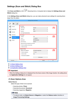 Page 531Settings (Scan and Stitch) Dialog BoxClick  Scan and Stitch  on the 
 (Scanning from a Computer) tab to display the  Settings (Scan and
Stitch)  dialog box.
In the  Settings (Scan and Stitch)  dialog box, you can make advanced scan settings for scanning items
larger than the platen.
(1) Scan Options Area
(2) Save Settings Area
(3) Application Settings Area
Important
•
When the Settings dialog box is displayed from the Scan screen of My Image Garden, the setting items
for  Application Settings  do not...