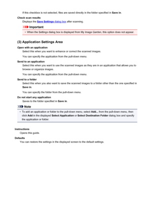 Page 534If this checkbox is not selected, files are saved directly in the folder specified in Save in.
Check scan results Displays the 
Save Settings dialog box  after scanning.
Important
•
When the Settings dialog box is displayed from My Image Garden, this option does not appear.
(3) Application Settings Area Open with an application Select this when you want to enhance or correct the scanned images.
You can specify the application from the pull-down menu.
Send to an application Select this when you want to...