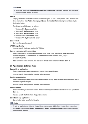 Page 544Note•
When you select the Save to a subfolder with current date  checkbox, the date and four digits
are appended to the set file name.
Save in Displays the folder in which to save the scanned images. To add a folder, select  Add... from the pull-
down menu, then click  Add in the displayed  Select Destination Folder  dialog box and specify the
destination folder.
The default save folders are as follows.
•
Windows 8.1:  Documents folder
•
Windows 8:  My Documents  folder
•
Windows 7: My Documents  folder...