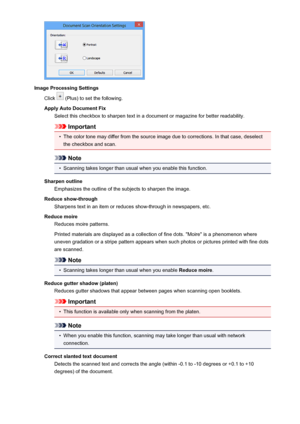 Page 547Image Processing SettingsClick 
 (Plus) to set the following.
Apply Auto Document Fix Select this checkbox to sharpen text in a document or magazine for better readability.
Important
•
The color tone may differ from the source image due to corrections. In that case, deselect
the checkbox and scan.
Note
•
Scanning takes longer than usual when you enable this function.
Sharpen outline Emphasizes the outline of the subjects to sharpen the image.
Reduce show-through Sharpens text in an item or reduces...