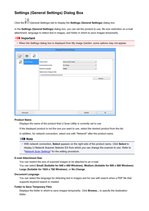 Page 550Settings (General Settings) Dialog BoxClick the 
 (General Settings) tab to display the  Settings (General Settings) dialog box.
In the  Settings (General Settings)  dialog box, you can set the product to use, file size restriction on e-mail
attachment, language to detect text in images, and folder in which to save images temporarily.
Important
•
When the Settings dialog box is displayed from My Image Garden, some options may not appear.
Product Name Displays the name of the product that IJ Scan Utility...