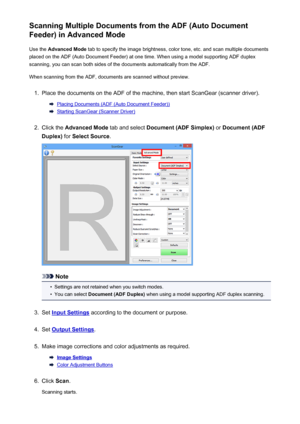 Page 569Scanning Multiple Documents from the ADF (Auto Document
Feeder) in Advanced Mode
Use the  Advanced Mode  tab to specify the image brightness, color tone, etc. and scan multiple documents
placed on the ADF (Auto Document Feeder) at one time. When using a model supporting ADF duplex
scanning, you can scan both sides of the documents automatically from the ADF.
When scanning from the ADF, documents are scanned without preview.1.
Place the documents on the ADF of the machine, then start ScanGear (scanner...