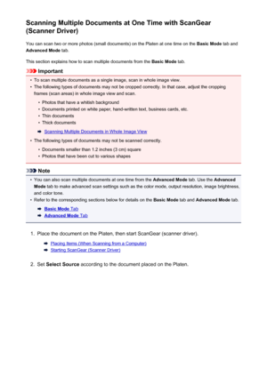 Page 571Scanning Multiple Documents at One Time with ScanGear
(Scanner Driver)
You can scan two or more photos (small documents) on the Platen at one time on the  Basic Mode tab and
Advanced Mode  tab.
This section explains how to scan multiple documents from the  Basic Mode tab.
Important
•
To scan multiple documents as a single image, scan in whole image view.
•
The following types of documents may not be cropped correctly. In that case, adjust the cropping
frames (scan areas) in whole image view and scan.
•...