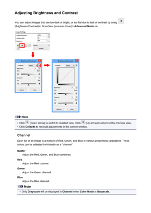 Page 584Adjusting Brightness and ContrastYou can adjust images that are too dark or bright, or too flat due to lack of contrast by using 
(Brightness/Contrast) in ScanGear (scanner driver)'s  Advanced Mode tab.
Note
•
Click  (Down arrow) to switch to detailed view. Click  (Up arrow) to return to the previous view.
•
Click Defaults  to reset all adjustments in the current window.
Channel Each dot of an image is a mixture of Red, Green, and Blue in various proportions (gradation). These
colors can be adjusted...