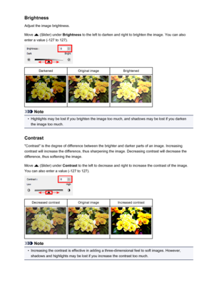 Page 585Brightness
Adjust the image brightness.
Move 
 (Slider) under  Brightness to the left to darken and right to brighten the image. You can also
enter a value (-127 to 127).
DarkenedOriginal imageBrightened
Note
•
Highlights may be lost if you brighten the image too much, and shadows may be lost if you darken the image too much.
Contrast "Contrast" is the degree of difference between the brighter and darker parts of an image. Increasing
contrast will increase the difference, thus sharpening the...