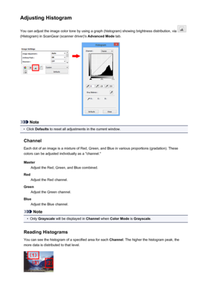 Page 586Adjusting HistogramYou can adjust the image color tone by using a graph (histogram) showing brightness distribution, via 
(Histogram) in ScanGear (scanner driver)'s  Advanced Mode tab.
Note
•
Click Defaults  to reset all adjustments in the current window.
Channel Each dot of an image is a mixture of Red, Green, and Blue in various proportions (gradation). These
colors can be adjusted individually as a "channel."
Master Adjust the Red, Green, and Blue combined.
Red Adjust the Red channel....