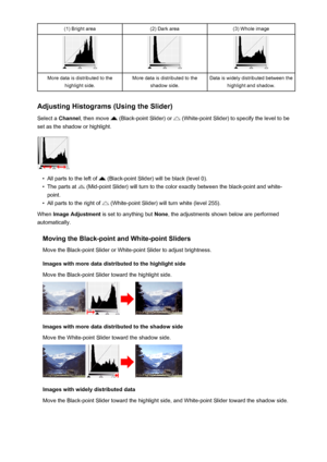 Page 587(1) Bright area(2) Dark area(3) Whole imageMore data is distributed to thehighlight side.More data is distributed to the shadow side.Data is widely distributed between thehighlight and shadow.
Adjusting Histograms (Using the Slider)
Select a  Channel , then move 
 (Black-point Slider) or  (White-point Slider) to specify the level to be
set as the shadow or highlight.
•
All parts to the left of  (Black-point Slider) will be black (level 0).
•
The parts at  (Mid-point Slider) will turn to the color exactly...