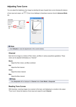 Page 590Adjusting Tone CurveYou can adjust the brightness of an image by selecting the type of graph (tone curve) showing the balance
of tone input and output, via 
 (Tone Curve Settings) in ScanGear (scanner driver)'s  Advanced Mode
tab.
Note
•
Click  Defaults  to reset all adjustments in the current window.
Channel Each dot of an image is a mixture of Red, Green, and Blue in various proportions (gradation). These
colors can be adjusted individually as a "channel."
Master Adjust the Red, Green, and...