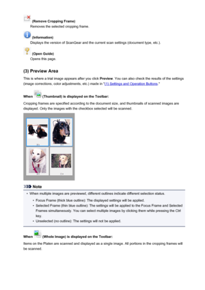 Page 606 (Remove Cropping Frame)
Removes the selected cropping frame.
 (Information)
Displays the version of ScanGear and the current scan settings (document type, etc.).
 (Open Guide)
Opens this page.
(3) Preview Area This is where a trial image appears after you click  Preview. You can also check the results of the settings
(image corrections, color adjustments, etc.) made in "
(1) Settings and Operation Buttons ."
When 
 (Thumbnail) is displayed on the Toolbar:
Cropping frames are specified according...