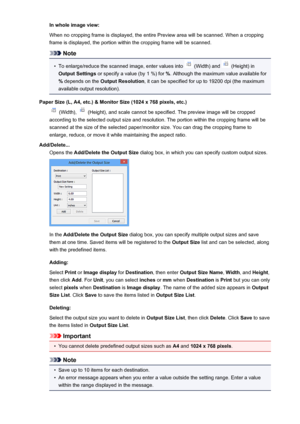 Page 612In whole image view:
When no cropping frame is displayed, the entire Preview area will be scanned. When a cropping
frame is displayed, the portion within the cropping frame will be scanned.
Note
•
To enlarge/reduce the scanned image, enter values into  (Width) and  (Height) in
Output Settings  or specify a value (by 1 %) for  %. Although the maximum value available for
%  depends on the  Output Resolution , it can be specified for up to 19200 dpi (the maximum
available output resolution).
Paper Size (L,...