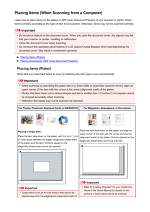 Page 631Placing Items (When Scanning from a Computer)Learn how to place items on the platen or ADF (Auto Document Feeder) of your scanner or printer. Placeitems correctly according to the type of item to be scanned. Otherwise, items may not be scanned correctly.
Important
•
Do not place objects on the document cover. When you open the document cover, the objects may fallinto your scanner or printer, resulting in malfunction.
•
Close the document cover when scanning.
•
Do not touch the operation panel buttons or...