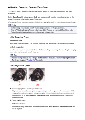 Page 634Adjusting Cropping Frames (ScanGear)"Cropping" is the act of selecting the area you want to keep in an image and discarding the rest when
scanning it.
On the  Basic Mode  tab and Advanced Mode  tab, you can specify cropping frames (scan areas) on the
image(s) displayed in the Preview area of the screen.
When you perform a scan, each area specified with a cropping frame will be scanned as a separate image.
Note
•
In whole image view, you can specify multiple cropping frames on the preview image....