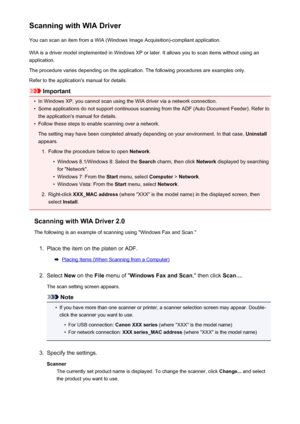 Page 651Scanning with WIA DriverYou can scan an item from a WIA (Windows Image Acquisition)-compliant application.
WIA is a driver model implemented in Windows XP or later. It allows you to scan items without using an
application.
The procedure varies depending on the application. The following procedures are examples only.
Refer to the application's manual for details.
Important
•
In Windows XP, you cannot scan using the WIA driver via a network connection.
•
Some applications do not support continuous...