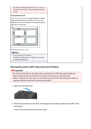 Page 658the platen may be saved as PDF files. To save in a
format other than PDF, scan by specifying the data
format.
Placing Multiple Items:
Allow 0.4 inch (1 cm) or more space between the edges
(diagonally striped area) of the platen and items, and
between items. Portions placed on the diagonally striped
area cannot be scanned.
 more than 0.4 inch (1 cm)
Note
•
You can place up to 12 items.
•
Positions of slanted items (10 degrees or less) are
corrected automatically.
Placing Documents (ADF (Auto Document...