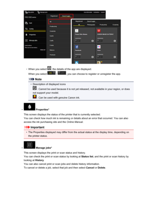 Page 67◦
When you select , the details of the app are displayed.
When you select 
 / , you can choose to register or unregister the app.
Note
•
Description of displayed icons
 : Cannot be used because it is not yet released, not available in your region, or does
not support your model.
 : Can be used with genuine Canon ink.
•
 Properties*
This screen displays the status of the printer that is currently selected. You can check how much ink is remaining or details about an error that occurred. You can also
access...