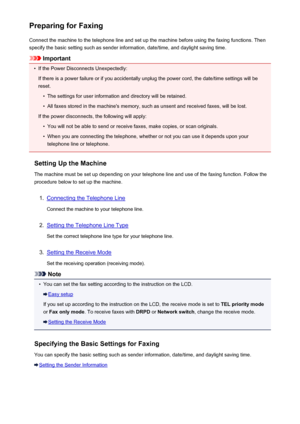 Page 676Preparing for FaxingConnect the machine to the telephone line and set up the machine before using the faxing functions. Thenspecify the basic setting such as sender information, date/time, and daylight saving time.
Important
•
If the Power Disconnects Unexpectedly:
If there is a power failure or if you accidentally unplug the power cord, the date/time settings will be
reset.
•
The settings for user information and directory will be retained.
•
All faxes stored in the machine's memory, such as unsent...