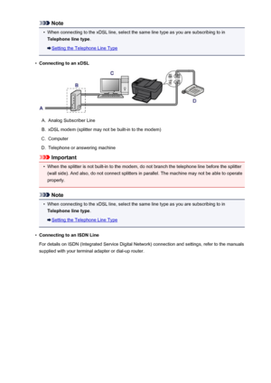 Page 679Note•
When connecting to the xDSL line, select the same line type as you are subscribing to in
Telephone line type .
Setting the Telephone Line Type
•
Connecting to an xDSL
A.
Analog Subscriber Line
B.
xDSL modem (splitter may not be built-in to the modem)
C.
Computer
D.
Telephone or answering machine
Important
•
When the splitter is not built-in to the modem, do not branch the telephone line before the splitter
(wall side). And also, do not connect splitters in parallel. The machine may not be able to...