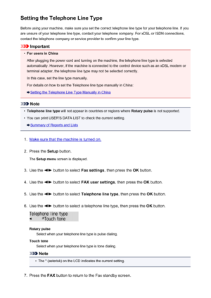 Page 680Setting the Telephone Line TypeBefore using your machine, make sure you set the correct telephone line type for your telephone line. If you
are unsure of your telephone line type, contact your telephone company. For xDSL or ISDN connections,
contact the telephone company or service provider to confirm your line type.
Important
•
For users in China
After plugging the power cord and turning on the machine, the telephone line type is selected automatically. However, if the machine is connected to the...