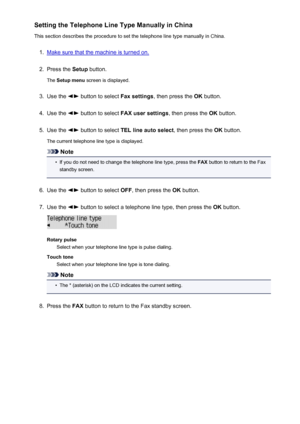 Page 681Setting the Telephone Line Type Manually in China
This section describes the procedure to set the telephone line type manually in China.1.
Make sure that the machine is turned on.
2.
Press the  Setup button.
The  Setup menu  screen is displayed.
3.
Use the  button to select  Fax settings, then press the  OK button.
4.
Use the  button to select  FAX user settings , then press the OK button.
5.
Use the  button to select  TEL line auto select , then press the OK button.
The current telephone line type is...