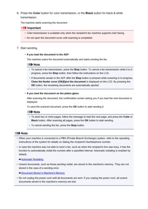 Page 6926.Press the Color button for color transmission, or the  Black button for black & white
transmission.
The machine starts scanning the document.
Important
•
Color transmission is available only when the recipient's fax machine supports color faxing.
•
Do not open the document cover until scanning is completed.
7.
Start sending.
•
If you load the document in the ADF:
The machine scans the document automatically and starts sending the fax.
Note
•
To cancel a fax transmission, press the  Stop button. To...