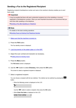 Page 700Sending a Fax to the Registered RecipientRegistering recipient's fax/telephone number and name in the machine's directory enables you to sendfaxes easily.
Important
•
It may be possible that faxes will reach unintended recipients due to the misdialing or incorrect registration of fax/telephone numbers. When you send important documents, we recommend that you
send them after speaking on the telephone.
Sending a Fax after Speaking on Telephone
Note
•
For details on the basic sending operations:...