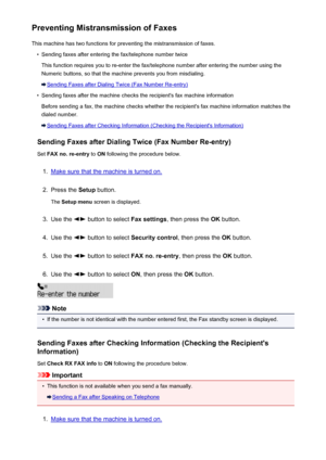 Page 704Preventing Mistransmission of FaxesThis machine has two functions for preventing the mistransmission of faxes.•
Sending faxes after entering the fax/telephone number twice
This function requires you to re-enter the fax/telephone number after entering the number using the
Numeric buttons, so that the machine prevents you from misdialing.
Sending Faxes after Dialing Twice (Fax Number Re-entry)
•
Sending faxes after the machine checks the recipient's fax machine information
Before sending a fax, the...