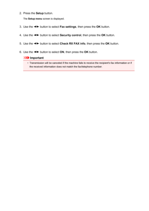 Page 7052.Press the Setup button.
The  Setup menu  screen is displayed.3.
Use the  button to select  Fax settings, then press the  OK button.
4.
Use the  button to select  Security control , then press the OK button.
5.
Use the  button to select  Check RX FAX info , then press the OK button.
6.
Use the  button to select  ON, then press the  OK button.
Important
•
Transmission will be canceled if the machine fails to receive the recipient's fax information or if
the received information does not match the...