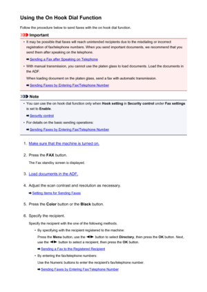 Page 706Using the On Hook Dial FunctionFollow the procedure below to send faxes with the on hook dial function.
Important
•
It may be possible that faxes will reach unintended recipients due to the misdialing or incorrectregistration of fax/telephone numbers. When you send important documents, we recommend that you
send them after speaking on the telephone.
Sending a Fax after Speaking on Telephone
•
With manual transmission, you cannot use the platen glass to load documents. Load the documents in
the ADF.
When...