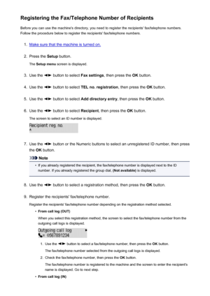 Page 710Registering the Fax/Telephone Number of RecipientsBefore you can use the machine's directory, you need to register the recipients' fax/telephone numbers.Follow the procedure below to register the recipients' fax/telephone numbers.1.
Make sure that the machine is turned on.
2.
Press the  Setup button.
The  Setup menu  screen is displayed.
3.
Use the  button to select  Fax settings, then press the  OK button.
4.
Use the  button to select  TEL no. registration , then press the OK button.
5.
Use...