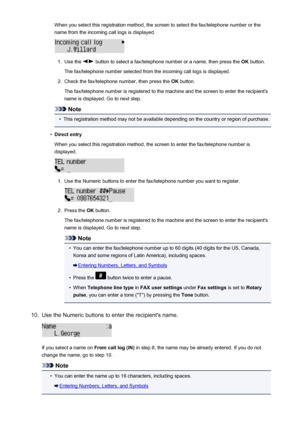 Page 711When you select this registration method, the screen to select the fax/telephone number or thename from the incoming call logs is displayed.1.
Use the  button to select a fax/telephone number or a name, then press the  OK button.
The fax/telephone number selected from the incoming call logs is displayed.
2.
Check the fax/telephone number, then press the  OK button.
The fax/telephone number is registered to the machine and the screen to enter the recipient's
name is displayed. Go to next step.
Note
•...