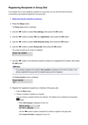 Page 713Registering Recipients in Group DialIf you register two or more registered recipients to a group dial, you can send the same document
successively to all recipients registered to the group dial.1.
Make sure that the machine is turned on.
2.
Press the  Setup button.
The  Setup menu  screen is displayed.
3.
Use the  button to select  Fax settings, then press the  OK button.
4.
Use the  button to select  TEL no. registration , then press the OK button.
5.
Use the  button to select  Add directory entry ,...