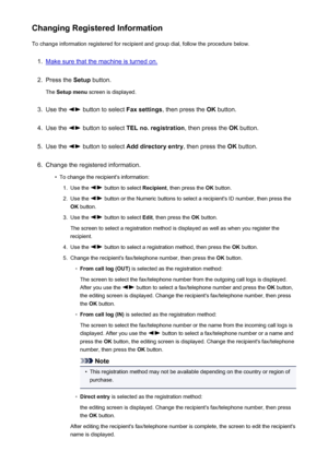 Page 715Changing Registered InformationTo change information registered for recipient and group dial, follow the procedure below.1.
Make sure that the machine is turned on.
2.
Press the  Setup button.
The  Setup menu  screen is displayed.
3.
Use the  button to select  Fax settings, then press the  OK button.
4.
Use the  button to select  TEL no. registration , then press the OK button.
5.
Use the  button to select  Add directory entry , then press the OK button.
6.
Change the registered information.
•
To change...