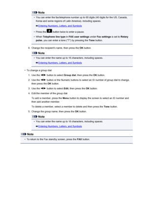 Page 716Note•
You can enter the fax/telephone number up to 60 digits (40 digits for the US, Canada,
Korea and some regions of Latin America), including spaces.
Entering Numbers, Letters, and Symbols
•
Press the  button twice to enter a pause.
•
When  Telephone line type  in FAX user settings  under Fax settings  is set to Rotary
pulse , you can enter a tone ("T") by pressing the  Tone button.
6.
Change the recipient's name, then press the  OK button.
Note
•
You can enter the name up to 16 characters,...